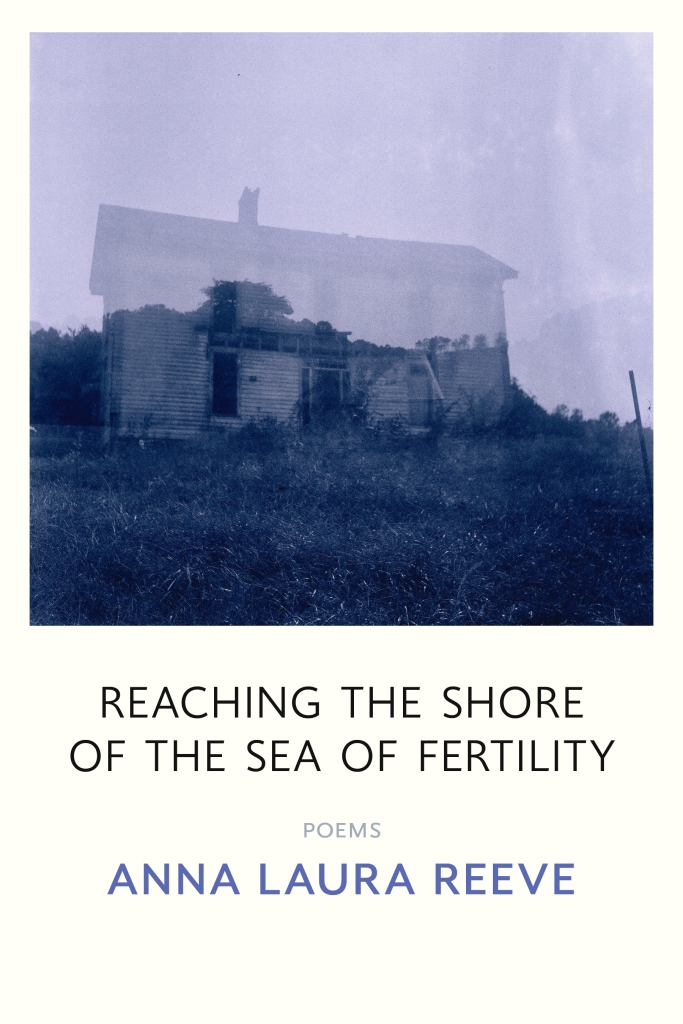The book cover for Anna Laura Reeve's poetry collection "Reaching the Shore of the Sea of Fertility." The title is all capitalized, in thin black lettering. Below that it says "poems"  in pale grey capitals, then the author's name in bolded blue/lilac capitals. The background is cream and there is an image of two superimposed pictures, a tree covered hillside, with blue grass and foliage against a pale purple sky, and a translucent wood slat house with darkened doors and windows, its roof and chimney a ghost over the eerie sky. 